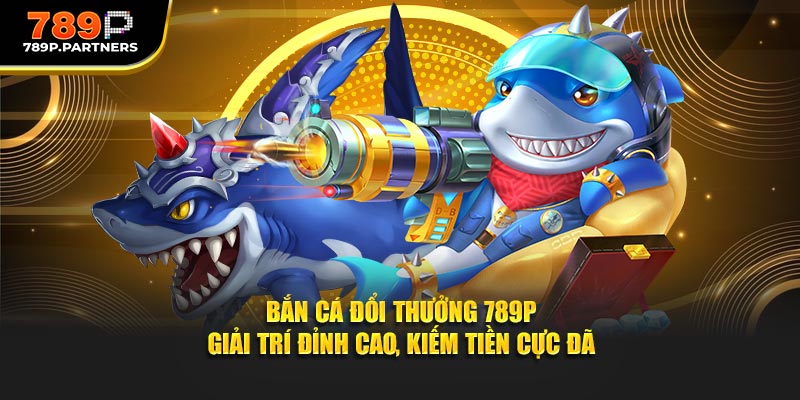 Bắn Cá Đổi Thưởng 789P - Giải Trí Đỉnh Cao, Kiếm Tiền Cực Đã