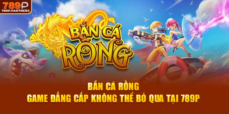 Bắn Cá Rồng – Game Đẳng Cấp Không Thể Bỏ Qua Tại 789P