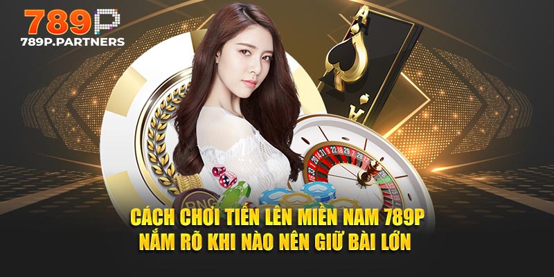 Cách chơi Tiến Lên Miền Nam 789P nắm rõ khi nào nên giữ bài lớn